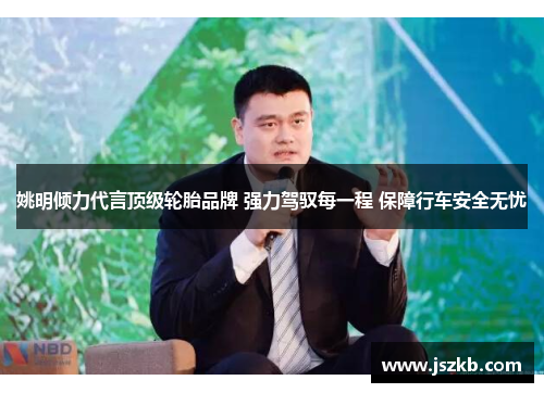 姚明倾力代言顶级轮胎品牌 强力驾驭每一程 保障行车安全无忧
