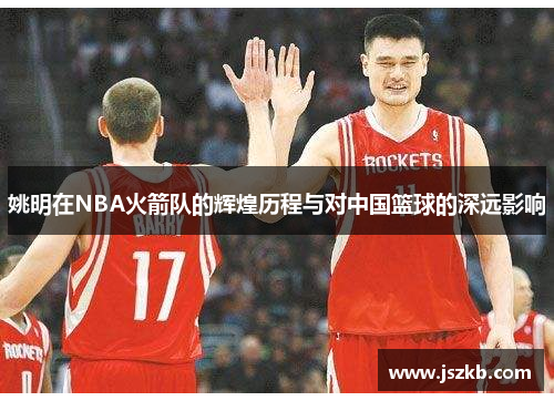 姚明在NBA火箭队的辉煌历程与对中国篮球的深远影响