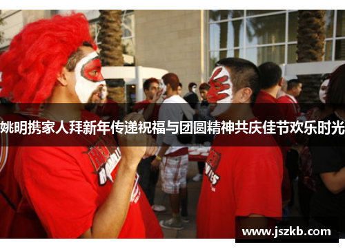 姚明携家人拜新年传递祝福与团圆精神共庆佳节欢乐时光