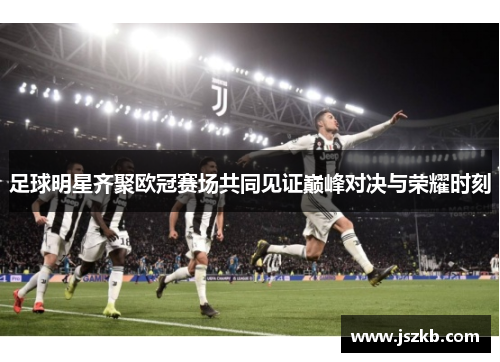 足球明星齐聚欧冠赛场共同见证巅峰对决与荣耀时刻