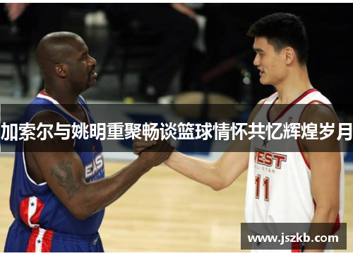 加索尔与姚明重聚畅谈篮球情怀共忆辉煌岁月
