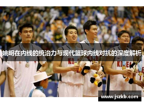 姚明在内线的统治力与现代篮球内线对抗的深度解析