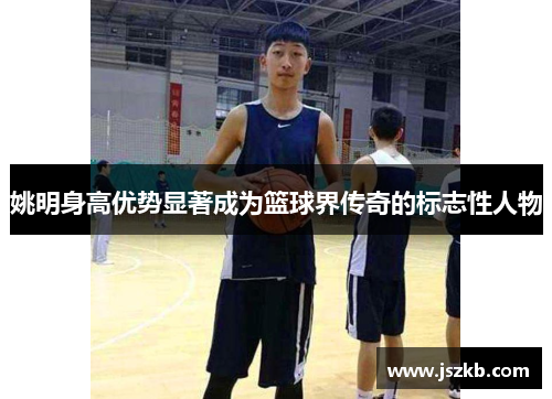 姚明身高优势显著成为篮球界传奇的标志性人物