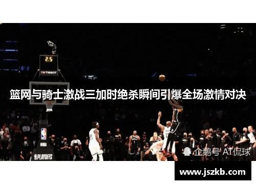 篮网与骑士激战三加时绝杀瞬间引爆全场激情对决
