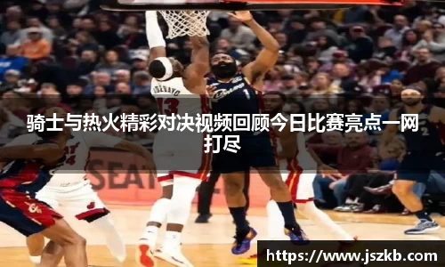 beats365骑士与热火精彩对决视频回顾今日比赛亮点一网打尽